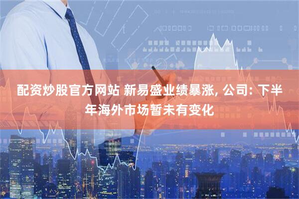 配资炒股官方网站 新易盛业绩暴涨, 公司: 下半年海外市场暂未有变化