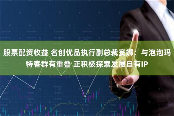 股票配资收益 名创优品执行副总裁窦娜：与泡泡玛特客群有重叠 正积极探索发展自有IP