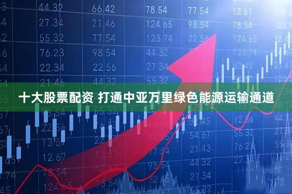 十大股票配资 打通中亚万里绿色能源运输通道