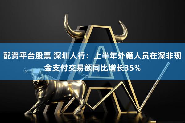 配资平台股票 深圳人行：上半年外籍人员在深非现金支付交易额同比增长35%