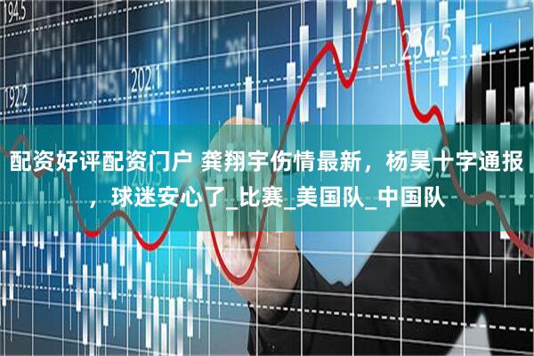 配资好评配资门户 龚翔宇伤情最新，杨昊十字通报，球迷安心了_比赛_美国队_中国队