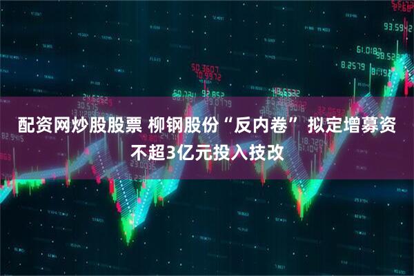 配资网炒股股票 柳钢股份“反内卷” 拟定增募资不超3亿元投入技改