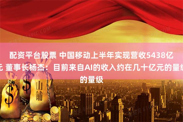 配资平台股票 中国移动上半年实现营收5438亿元 董事长杨杰：目前来自AI的收入约在几十亿元的量级