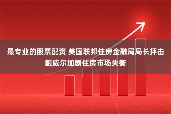 最专业的股票配资 美国联邦住房金融局局长抨击鲍威尔加剧住房市场失衡