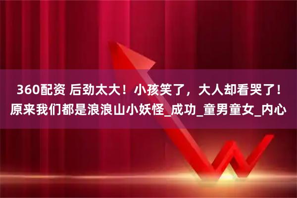 360配资 后劲太大！小孩笑了，大人却看哭了！原来我们都是浪浪山小妖怪_成功_童男童女_内心