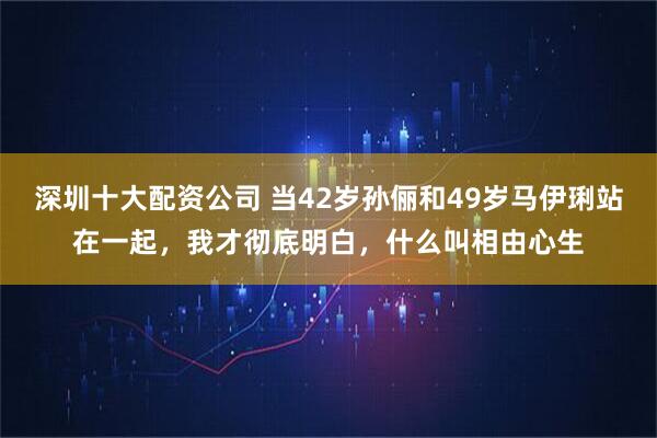 深圳十大配资公司 当42岁孙俪和49岁马伊琍站在一起，我才彻底明白，什么叫相由心生