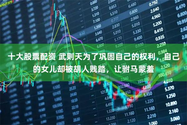 十大股票配资 武则天为了巩固自己的权利,自己的女儿却被胡人贱踏,让驸马蒙羞