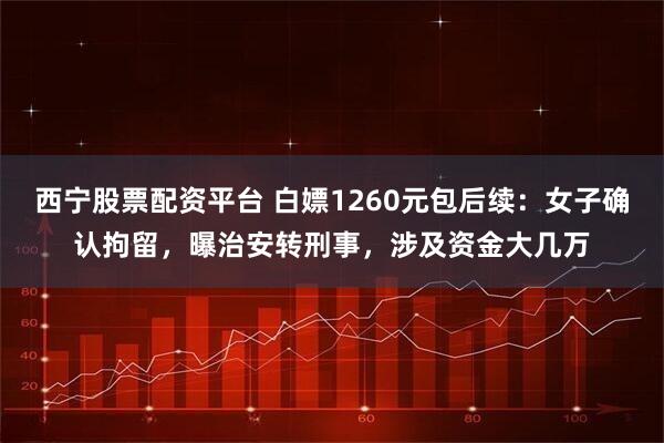 西宁股票配资平台 白嫖1260元包后续：女子确认拘留，曝治安转刑事，涉及资金大几万