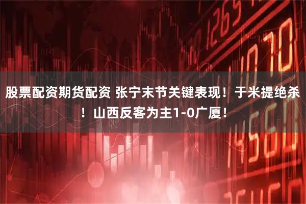 股票配资期货配资 张宁末节关键表现！于米提绝杀！山西反客为主1-0广厦！