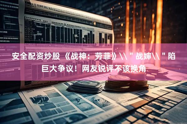 安全配资炒股 《战神：劳菲》\＂战婶\＂陷巨大争议！网友锐评不该换角