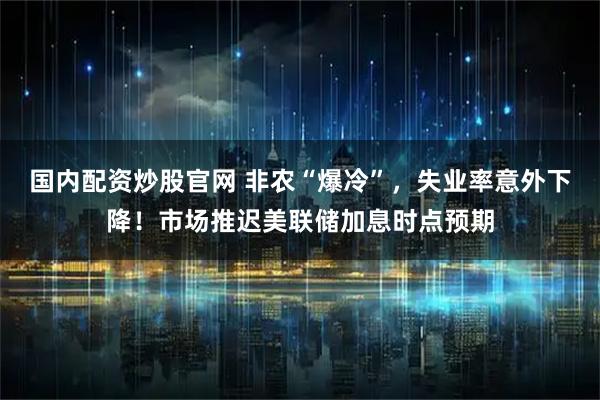 国内配资炒股官网 非农“爆冷”，失业率意外下降！市场推迟美联储加息时点预期
