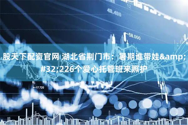 股天下配资官网 湖北省荆门市：暑期谁带娃 226个爱心托管班来照护