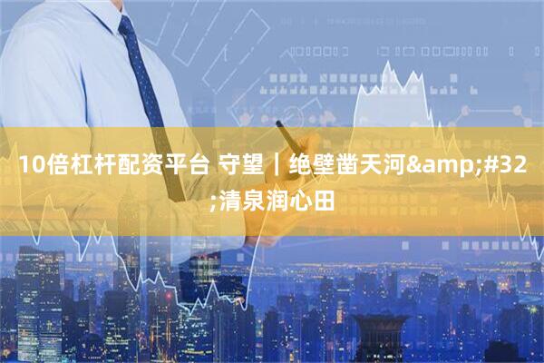 10倍杠杆配资平台 守望｜绝壁凿天河 清泉润心田