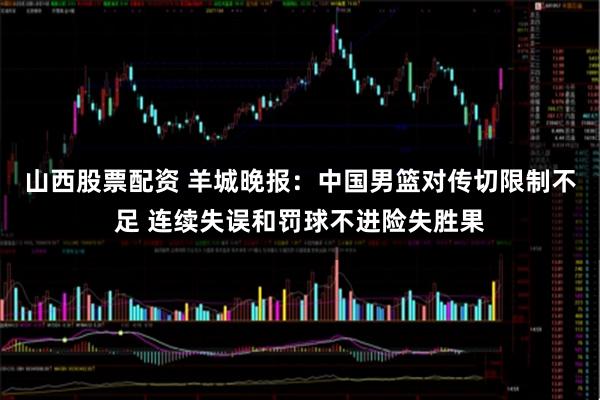山西股票配资 羊城晚报：中国男篮对传切限制不足 连续失误和罚球不进险失胜果
