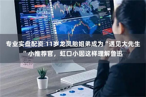 专业实盘配资 11岁龙凤胎姐弟成为“遇见大先生”小推荐官，虹口小囡这样理解鲁迅