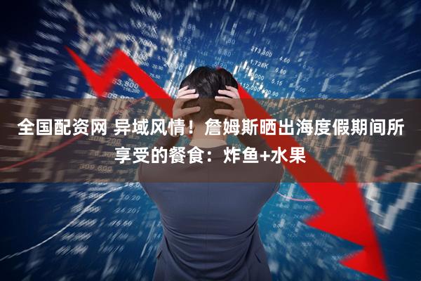 全国配资网 异域风情！詹姆斯晒出海度假期间所享受的餐食：炸鱼+水果